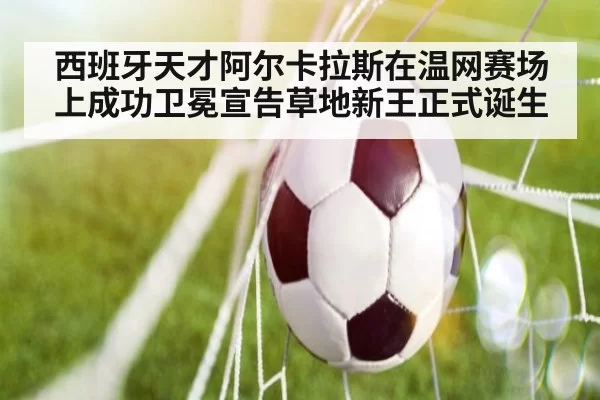 西班牙天才阿尔卡拉斯在温网赛场上成功卫冕宣告草地新王正式诞生