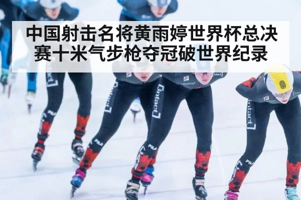 中国射击名将黄雨婷世界杯总决赛十米气步枪夺冠破世界纪录