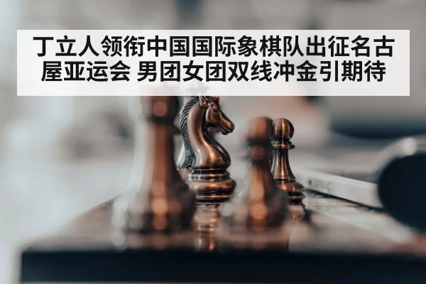 丁立人领衔中国国际象棋队出征名古屋亚运会 男团女团双线冲金引期待